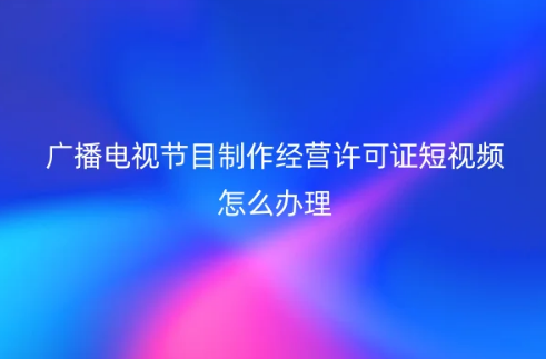 廣播電視節(jié)目制作經(jīng)營許可證短視頻怎么辦理 廣播電視節(jié)目制作經(jīng)營許可證短視頻怎么辦理